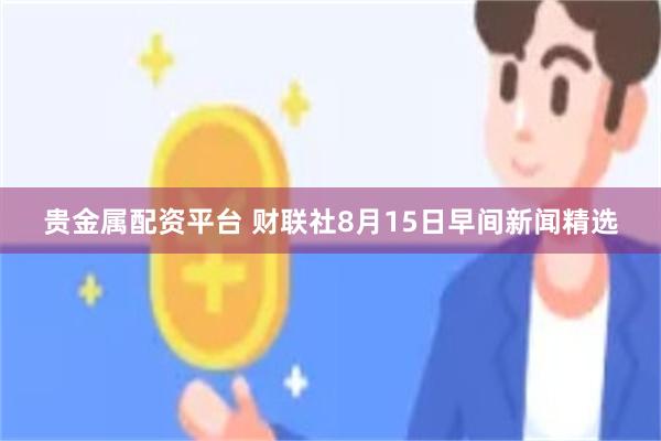 贵金属配资平台 财联社8月15日早间新闻精选