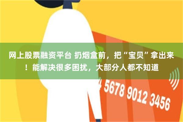 网上股票融资平台 扔烟盒前，把“宝贝”拿出来！能解决很多困扰，大部分人都不知道
