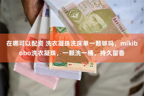 在哪可以配资 洗衣凝珠洗床单一颗够吗，mikibobo洗衣凝珠，一颗洗一桶，持久留香