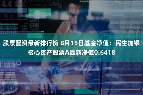 股票配资最新排行榜 8月15日基金净值：民生加银核心资产股票A最新净值0.6418