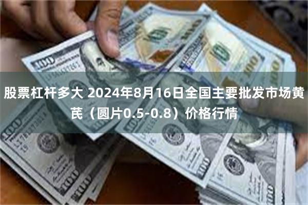 股票杠杆多大 2024年8月16日全国主要批发市场黄芪（圆片0.5-0.8）价格行情