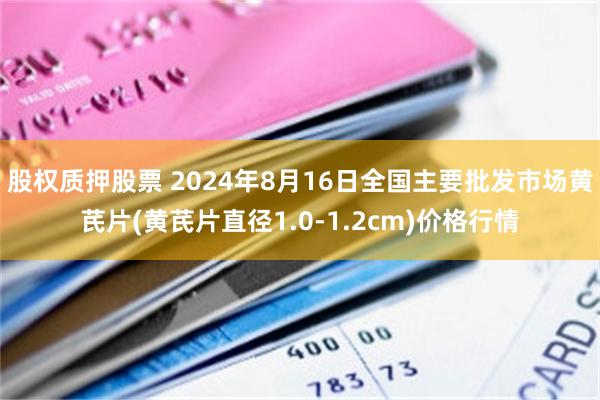 股权质押股票 2024年8月16日全国主要批发市场黄芪片(黄芪片直径1.0-1.2cm)价格行情