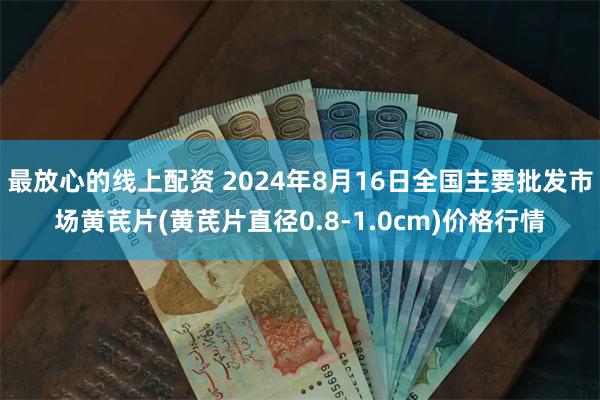 最放心的线上配资 2024年8月16日全国主要批发市场黄芪片(黄芪片直径0.8-1.0cm)价格行情