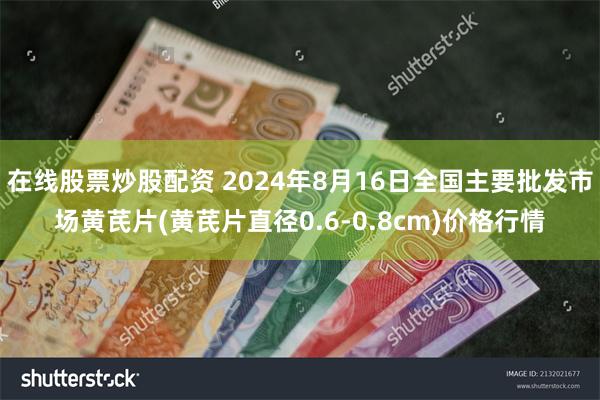 在线股票炒股配资 2024年8月16日全国主要批发市场黄芪片(黄芪片直径0.6-0.8cm)价格行情