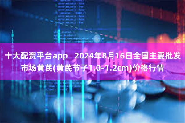 十大配资平台app   2024年8月16日全国主要批发市场黄芪(黄芪节子1.0-1.2cm)价格行情