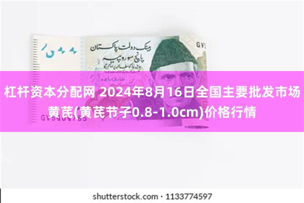 杠杆资本分配网 2024年8月16日全国主要批发市场黄芪(黄芪节子0.8-1.0cm)价格行情