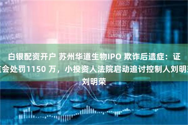白银配资开户 苏州华道生物IPO 欺诈后遗症：证监会处罚1150 万，小投资人法院启动追讨控制人刘明荣