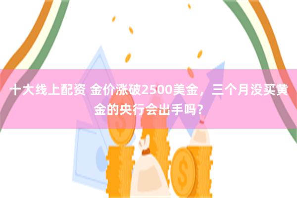十大线上配资 金价涨破2500美金，三个月没买黄金的央行会出手吗？