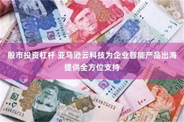 股市投资杠杆 亚马逊云科技为企业智能产品出海提供全方位支持