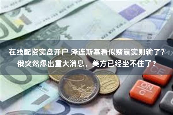 在线配资实盘开户 泽连斯基看似赌赢实则输了？俄突然爆出重大消息，美方已经坐不住了？