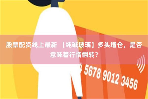 股票配资线上最新 【纯碱玻璃】多头增仓，是否意味着行情翻转？
