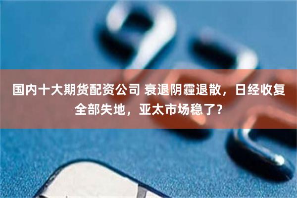 国内十大期货配资公司 衰退阴霾退散，日经收复全部失地，亚太市场稳了？