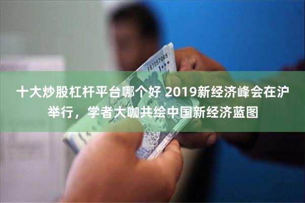 十大炒股杠杆平台哪个好 2019新经济峰会在沪举行，学者大咖共绘中国新经济蓝图