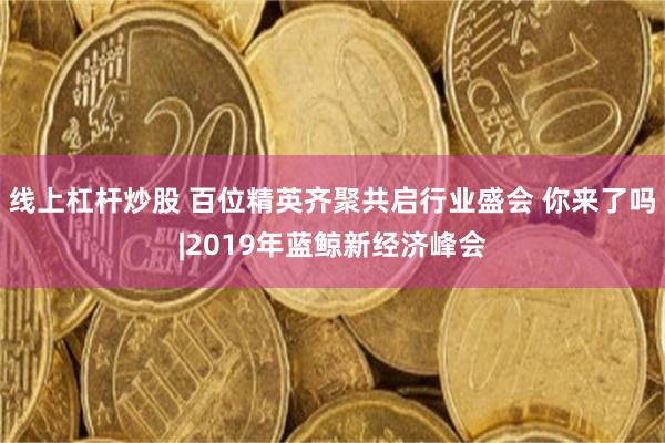 线上杠杆炒股 百位精英齐聚共启行业盛会 你来了吗|2019年蓝鲸新经济峰会