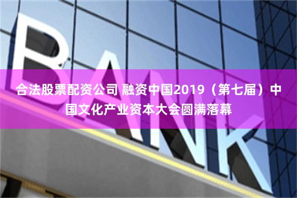 合法股票配资公司 融资中国2019（第七届）中国文化产业资本大会圆满落幕