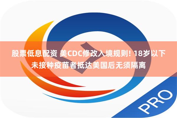 股票低息配资 美CDC修改入境规则! 18岁以下未接种疫苗者抵达美国后无须隔离