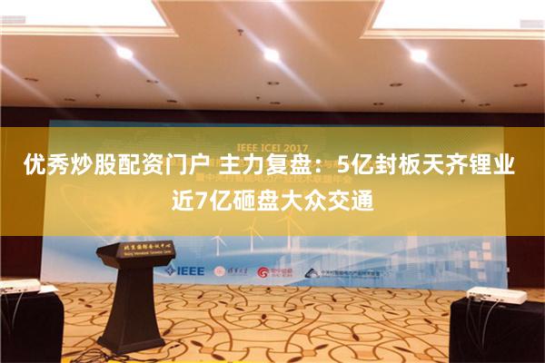 优秀炒股配资门户 主力复盘：5亿封板天齐锂业 近7亿砸盘大众交通