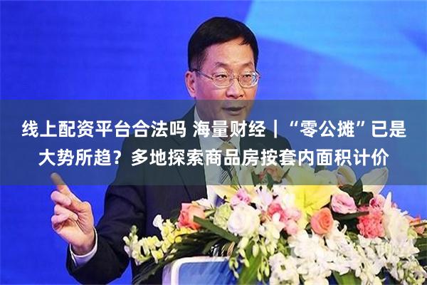 线上配资平台合法吗 海量财经｜“零公摊”已是大势所趋？多地探索商品房按套内面积计价