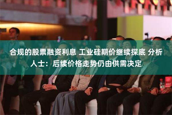 合规的股票融资利息 工业硅期价继续探底 分析人士：后续价格走势仍由供需决定