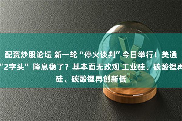 配资炒股论坛 新一轮“停火谈判”今日举行！美通胀重回“2字头” 降息稳了？基本面无改观 工业硅、碳酸锂再创新低