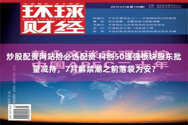 炒股配资网站拾必选配资 科创50逞强板块股东批量减持，7月解禁潮之前落袋为安？