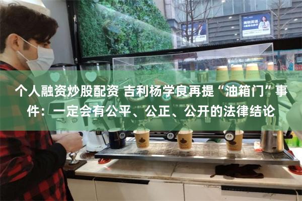 个人融资炒股配资 吉利杨学良再提“油箱门”事件：一定会有公平、公正、公开的法律结论