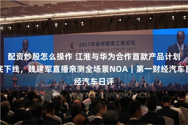 配资炒股怎么操作 江淮与华为合作首款产品计划年底下线，魏建军直播亲测全场景NOA｜第一财经汽车日评