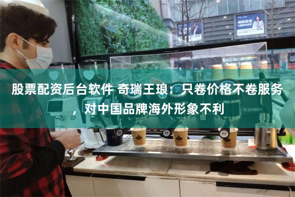 股票配资后台软件 奇瑞王琅：只卷价格不卷服务，对中国品牌海外形象不利