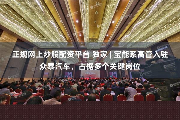 正规网上炒股配资平台 独家 | 宝能系高管入驻众泰汽车，占据多个关键岗位