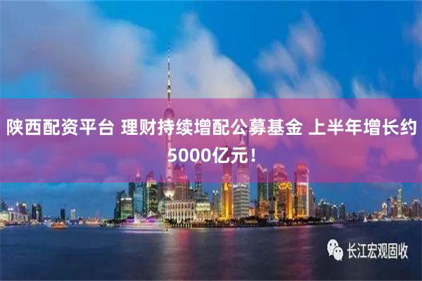 陕西配资平台 理财持续增配公募基金 上半年增长约5000亿元！