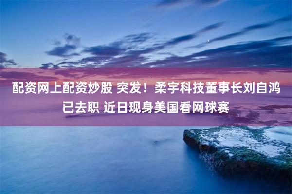 配资网上配资炒股 突发！柔宇科技董事长刘自鸿已去职 近日现身美国看网球赛