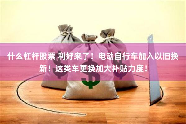 什么杠杆股票 利好来了！电动自行车加入以旧换新！这类车更换加大补贴力度！