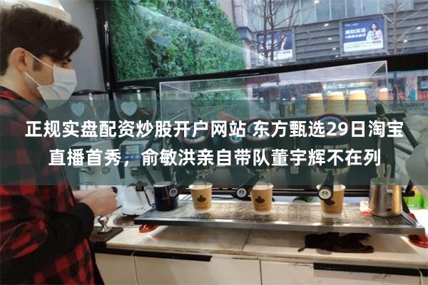 正规实盘配资炒股开户网站 东方甄选29日淘宝直播首秀，俞敏洪亲自带队董宇辉不在列