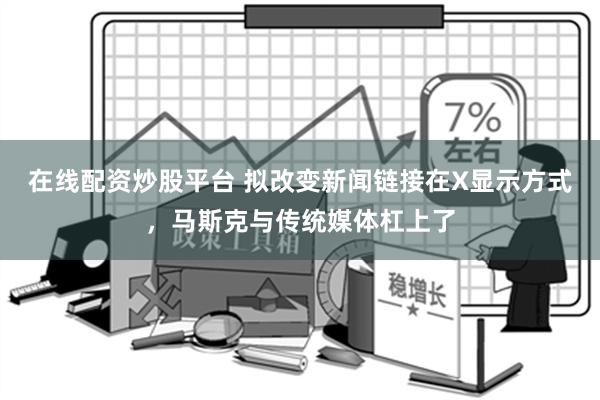 在线配资炒股平台 拟改变新闻链接在X显示方式，马斯克与传统媒体杠上了