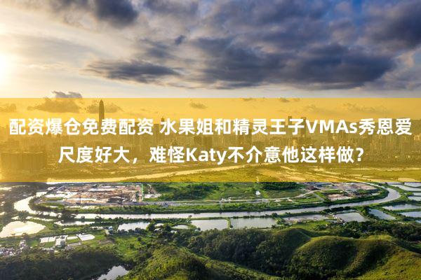 配资爆仓免费配资 水果姐和精灵王子VMAs秀恩爱尺度好大，难怪Katy不介意他这样做？