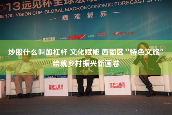 炒股什么叫加杠杆 文化赋能 西固区“特色文旅”绘就乡村振兴新画卷