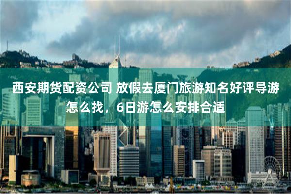 西安期货配资公司 放假去厦门旅游知名好评导游怎么找，6日游怎么安排合适