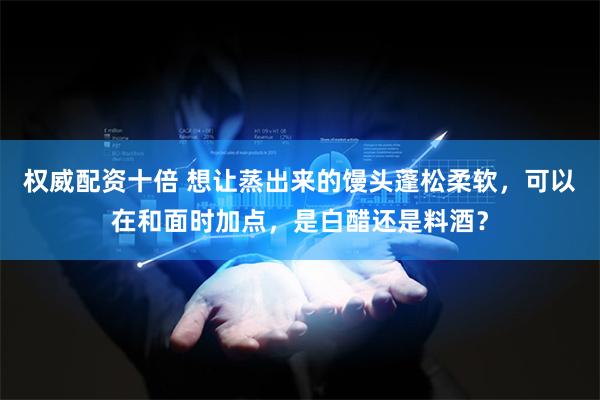 权威配资十倍 想让蒸出来的馒头蓬松柔软，可以在和面时加点，是白醋还是料酒？