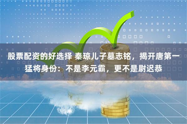 股票配资的好选择 秦琼儿子墓志铭，揭开唐第一猛将身份：不是李元霸，更不是尉迟恭