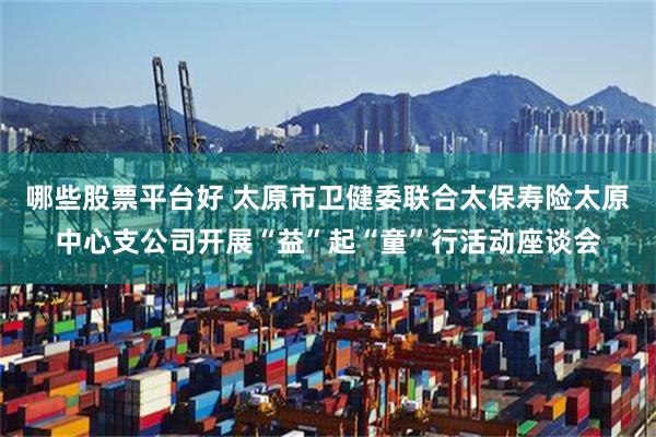 哪些股票平台好 太原市卫健委联合太保寿险太原中心支公司开展“益”起“童”行活动座谈会