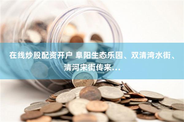在线炒股配资开户 阜阳生态乐园、双清湾水街、清河宋街传来…