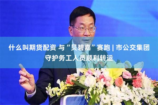 什么叫期货配资 与“贝碧嘉”赛跑 | 市公交集团守护务工人员顺利转运