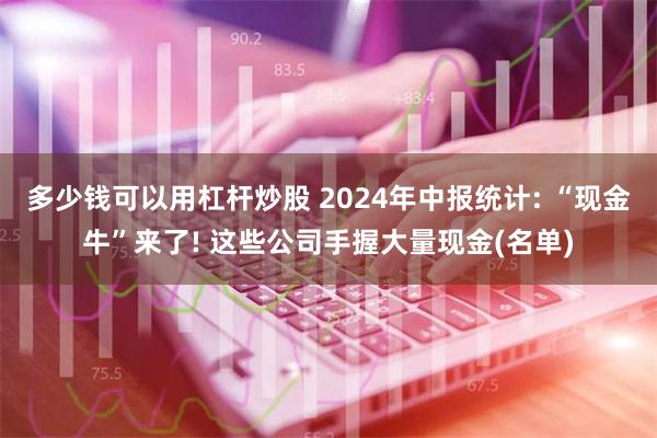 多少钱可以用杠杆炒股 2024年中报统计: “现金牛”来了! 这些公司手握大量现金(名单)