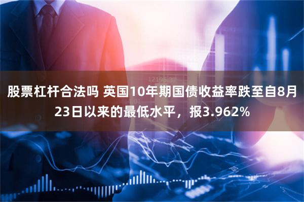 股票杠杆合法吗 英国10年期国债收益率跌至自8月23日以来的最低水平，报3.962%