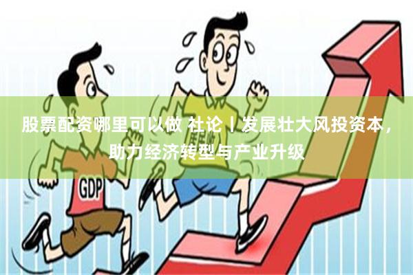 股票配资哪里可以做 社论丨发展壮大风投资本，助力经济转型与产业升级