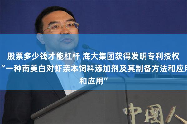 股票多少钱才能杠杆 海大集团获得发明专利授权：“一种南美白对虾亲本饲料添加剂及其制备方法和应用”
