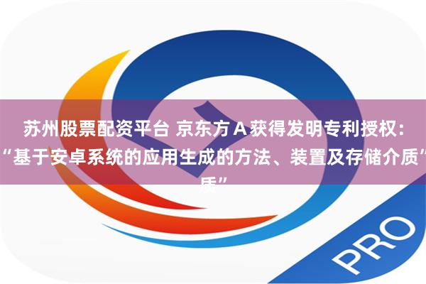苏州股票配资平台 京东方Ａ获得发明专利授权：“基于安卓系统的应用生成的方法、装置及存储介质”