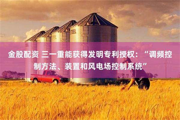 金股配资 三一重能获得发明专利授权：“调频控制方法、装置和风电场控制系统”