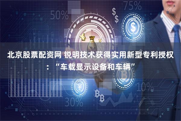 北京股票配资网 锐明技术获得实用新型专利授权：“车载显示设备和车辆”