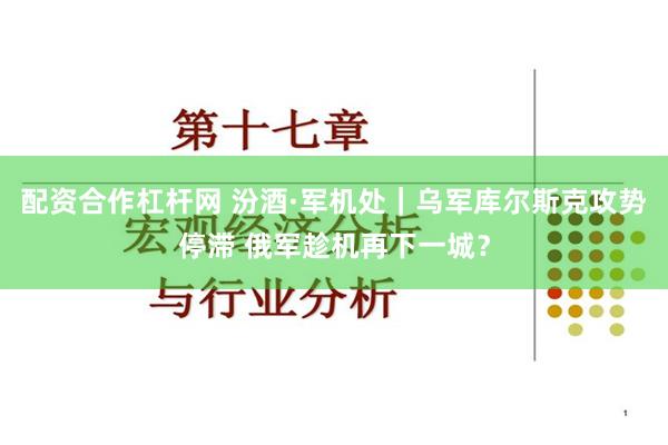 配资合作杠杆网 汾酒·军机处｜乌军库尔斯克攻势停滞 俄军趁机再下一城？